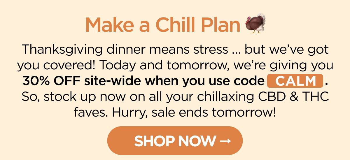 Make a Chill Plan Thanksgiving dinner means stress … but we’ve got you covered! Today and tomorrow, we’re giving you 30% OFF site-wide when you use code CALM. So, stock up now on all your chillaxing CBD & THC faves. Hurry, sale ends tomorrow!