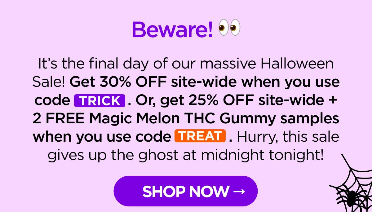 Beware! It’s the final day of our massive Halloween Sale! Get 30% OFF site-wide when you use code TRICK. Or, get 25% OFF site-wide + 2 FREE Magic Melon THC Gummy samples when you use code TREAT. Hurry, this sale gives up the ghost at midnight tonight! [SHOP NOW]