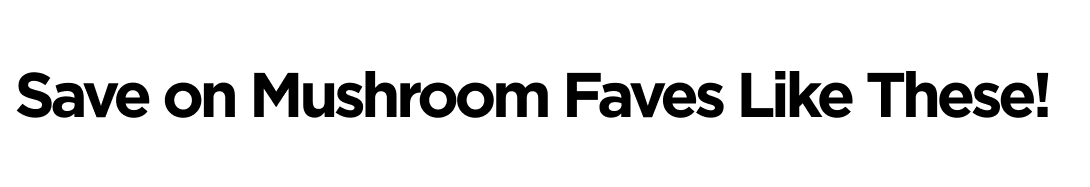 Save on Mushroom Faves Like These!