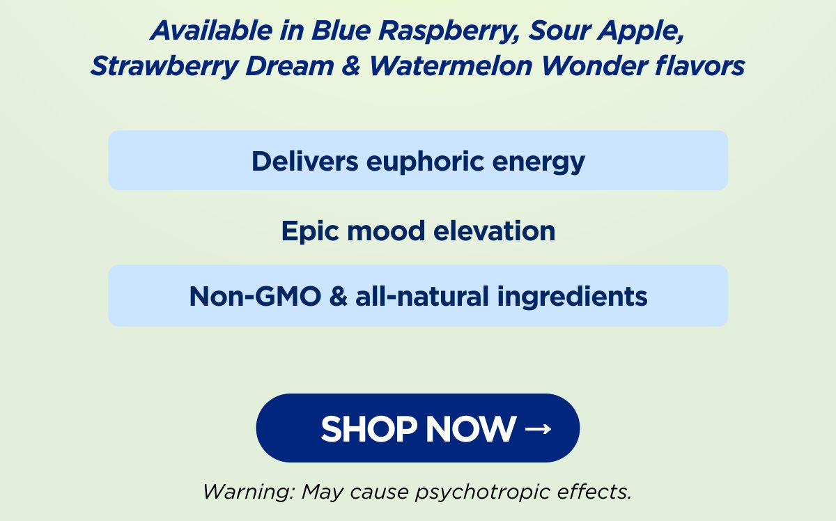 Delivers euphoric energy Epic mood elevation Non-GMO & all-natural ingredients Available in Blue Raspberry, Sour Apple, Strawberry Dream & Watermelon Wonder flavors Warning: May cause psychotropic effects. [SHOP NOW]