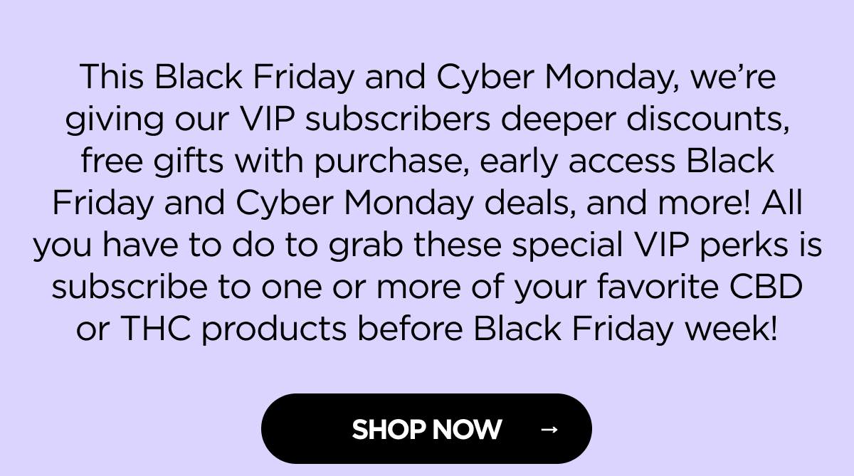 This Black Friday and Cyber Monday, we’re giving our VIP subscribers deeper discounts, free gifts with purchase, early access Black Friday and Cyber Monday deals, and more! All you have to do to grab these special VIP perks is subscribe to one or more of your favorite CBD or THC products before Black Friday week!