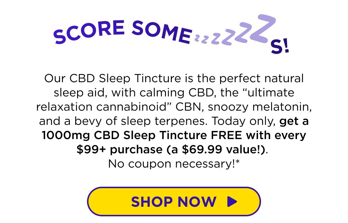 Score Some ZZZs! Our CBD Sleep Tincture is the perfect natural sleep aid, with calming CBD, the “ultimate relaxation cannabinoid” CBN, snoozy melatonin, and a bevy of sleep terpenes. Today only, get a 1000mg CBD Sleep Tincture FREE with every $99+ purchase (a $69.99 value!). No coupon necessary!*  [SHOP NOW]