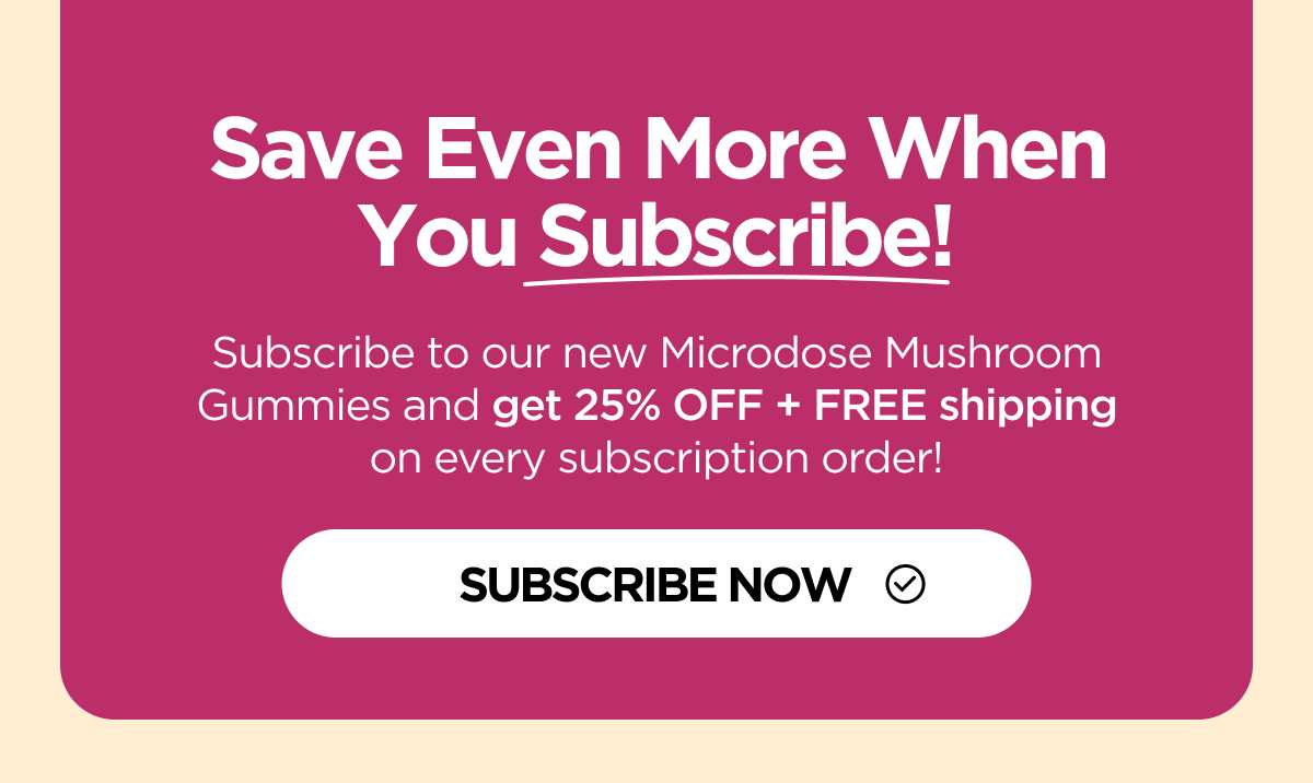 Save Even More When You Subscribe! Subscribe to our new Microdose Mushroom Gummies and get 25% OFF + FREE shipping on every subscription order! [SHOP NOW]