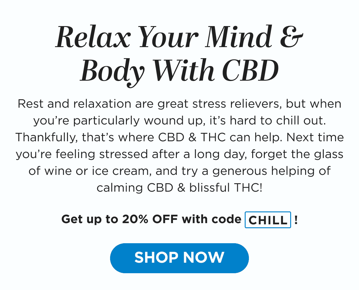 Relax Your Mind & Body With CBD. Rest and relaxation are great stress relievers, but when you’re particularly wound up, it’s hard to chill out. Thankfully, that’s where CBD & THC can help. Next time you’re feeling stressed after a long day, forget the glass of wine or ice cream, and try a generous helping of calming CBD & blissful THC! Get up to 20% OFF with code CHILL! [SHOP NOW]