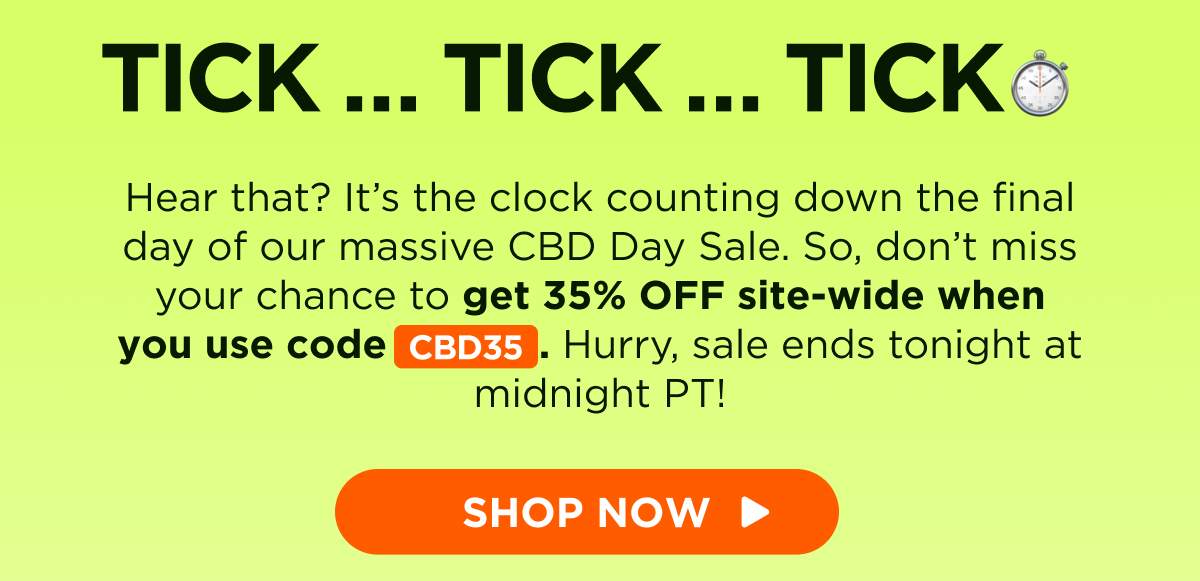 Tick … Tick … Tick … Hear that? It’s the clock counting down the final day of our massive CBD Day Sale. So, don’t miss your chance to get 35% OFF site-wide when you use code CBD35. Hurry, sale ends tonight at midnight PT! [SHOP NOW]