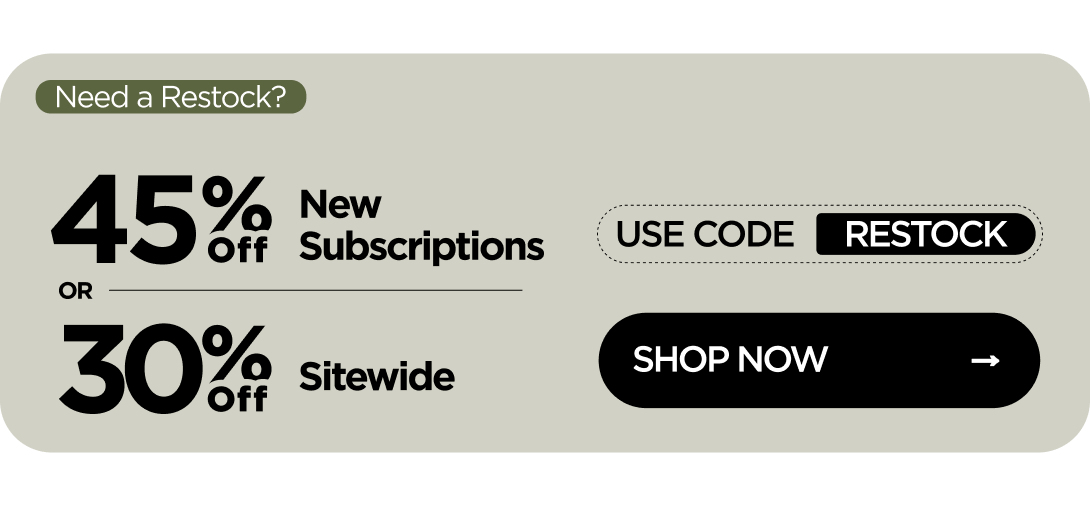 Need a Restock? 45% OFF New Subscriptions or 30% OFF Sitewide Use code RESTOCK