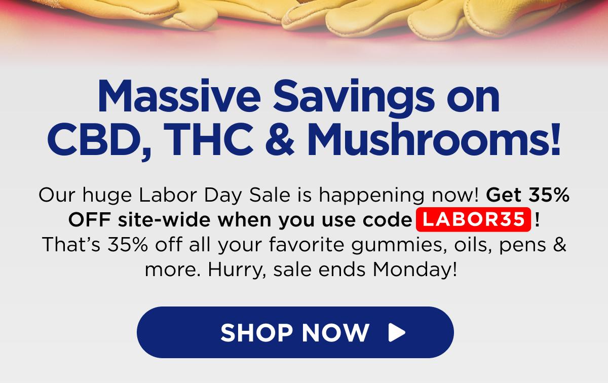 Massive Savings on CBD, THC & Mushrooms! Our huge Labor Day Sale is happening now! Get 35% OFF site-wide when you use code LABOR35! That’s 35% off all your favorite gummies, oils, pens & more. Hurry, sale ends Monday!  [SHOP NOW]