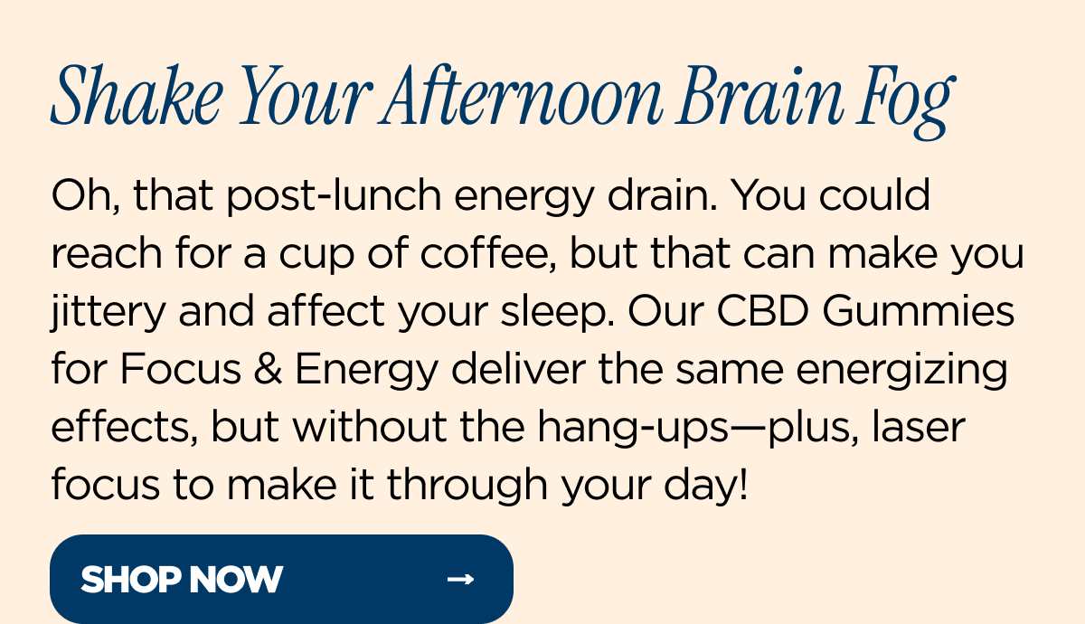 Shake Your Afternoon Brain Fog Oh, that post-lunch energy drain. You could reach for a cup of coffee, but that can make you jittery and affect your sleep. Our CBD Gummies for Focus & Energy deliver the same energizing effects, but without the hang-ups—plus, laser focus to make it through your day!