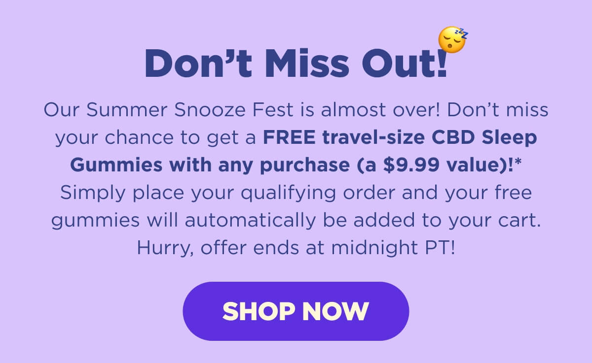 Don’t Miss Out! Our Summer Snooze Fest is almost over! Don’t miss your chance to get a FREE travel-size CBD Sleep Gummies with any purchase (a $9.99 value)!* Simply place your qualifying order and your free gummies will automatically be added to your cart. Hurry, offer ends at midnight PT! [SHOP NOW]