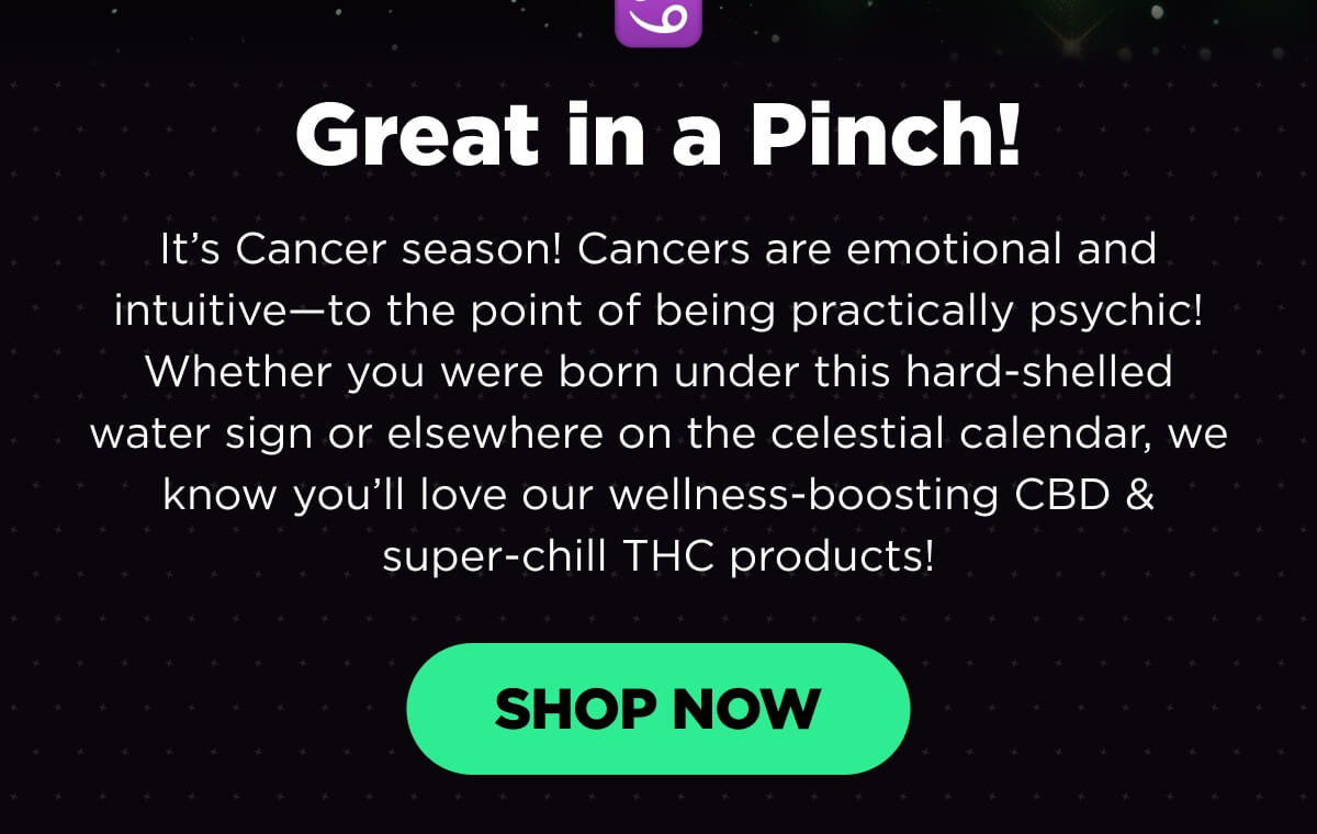 Great in a Pinch! It’s Cancer season! Cancers are emotional and intuitive—to the point of being practically psychic! Whether you were born under this hard-shelled water sign or elsewhere on the celestial calendar, we know you’ll love our wellness-boosting CBD & super-chill THC products! [SHOP NOW]