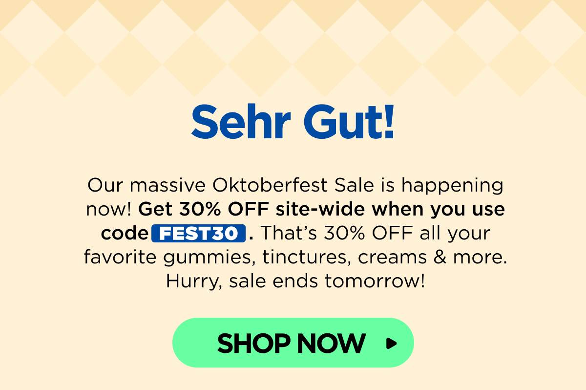 Sehr Gut! Our massive Oktoberfest Sale is happening now! Get 30% OFF site-wide when you use code FEST30. That’s 30% OFF all your favorite gummies, tinctures, creams & more. Hurry, sale ends tomorrow! [SHOP NOW]