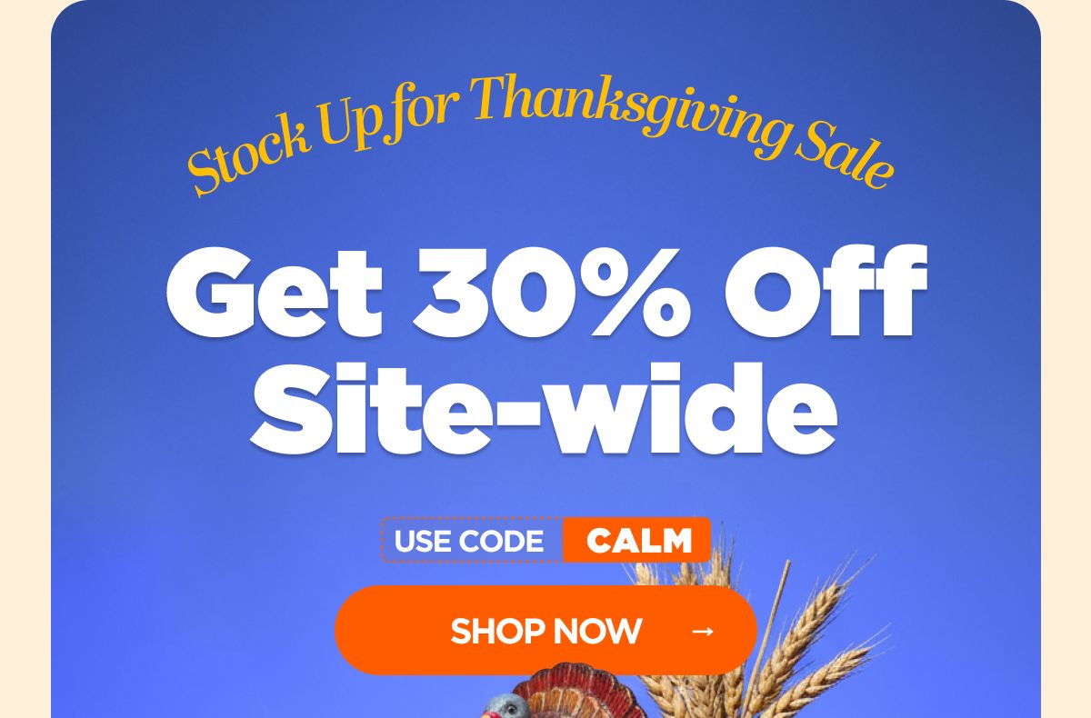 Stock Up for Thanksgiving Sale Get 30% OFF Site-wide Use code CALM