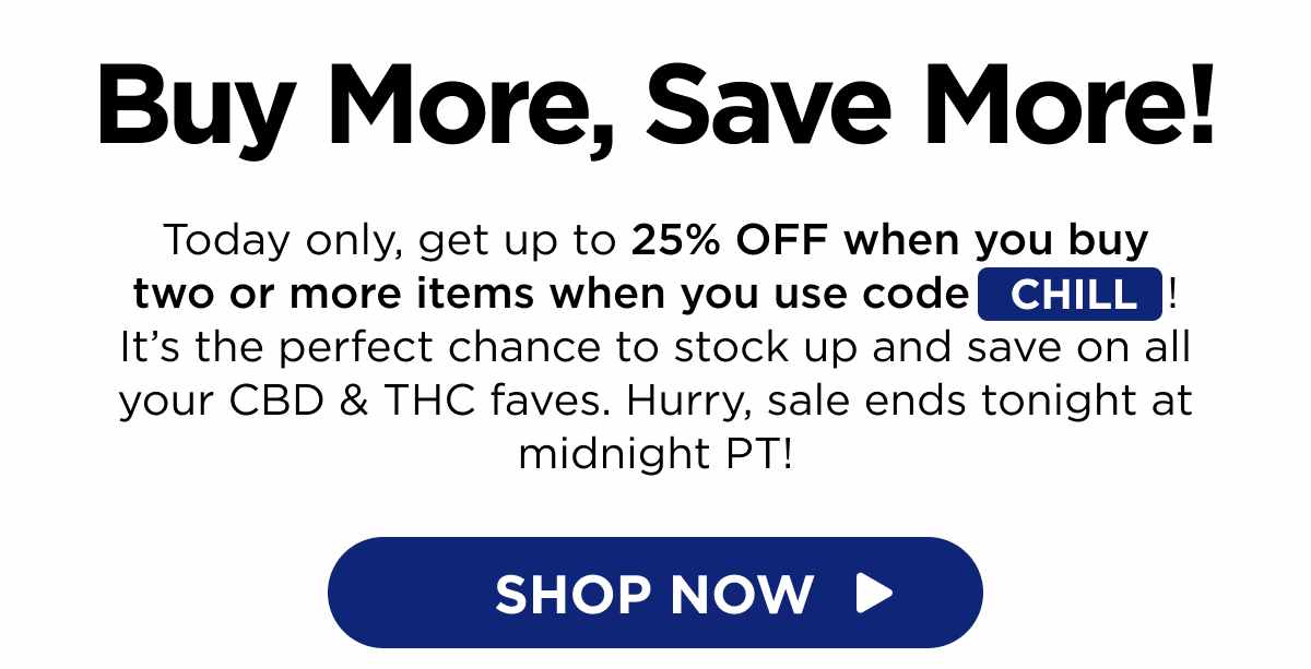 Buy More, Save More! Today only, get up to 25% OFF when you buy two or more items when you use code CHILL! It’s the perfect chance to stock up and save on all your CBD & THC faves. Hurry, sale ends tonight at midnight PT! [SHOP NOW]
