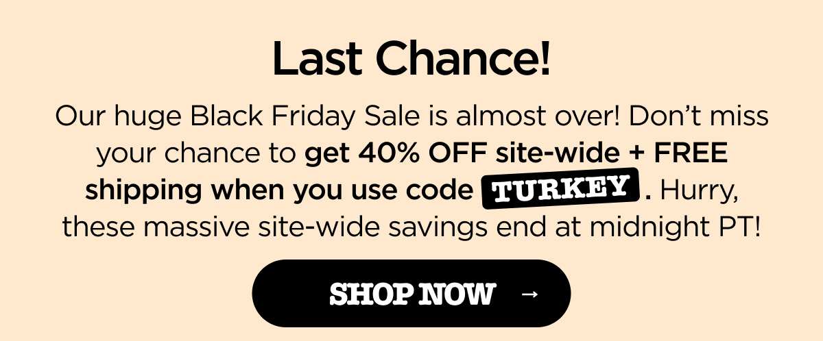 Last Chance! Our huge Black Friday Sale is almost over! Don't miss your chance to get 40% OFF site-wide + FREE shipping when you use code TURKEY. Hurry, these massive site-wide savings end at midnight PT! [SHOP NOW]