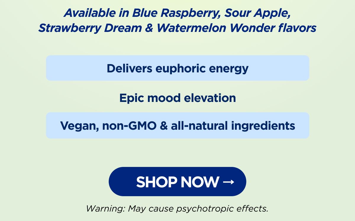Delivers euphoric energy Epic mood elevation Vegan, non-GMO & all-natural ingredients Available in Blue Raspberry, Sour Apple, Strawberry Dream & Watermelon Wonder flavors Warning: May cause psychotropic effects. [SHOP NOW]