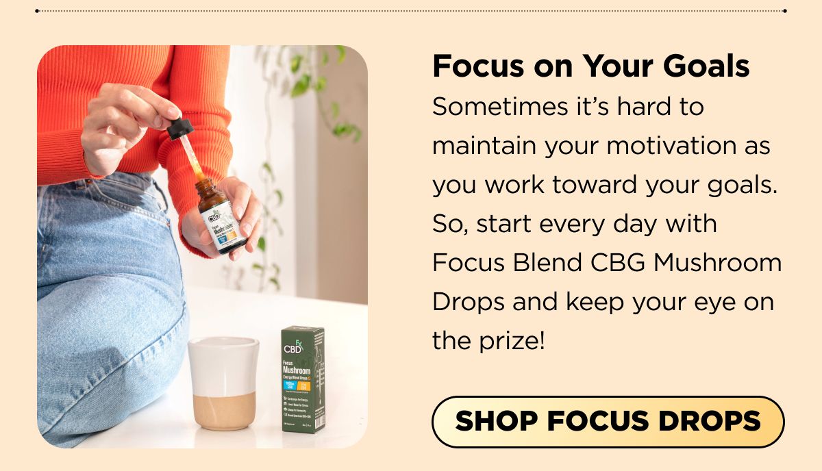 Focus on Your Goals Sometimes it's hard to maintain your motivation as you work toward your goals. So, start every day with Focus Blend CBG Mushroom Drops and keep your eye on the prize! [SHOP FOCUS DROPS]