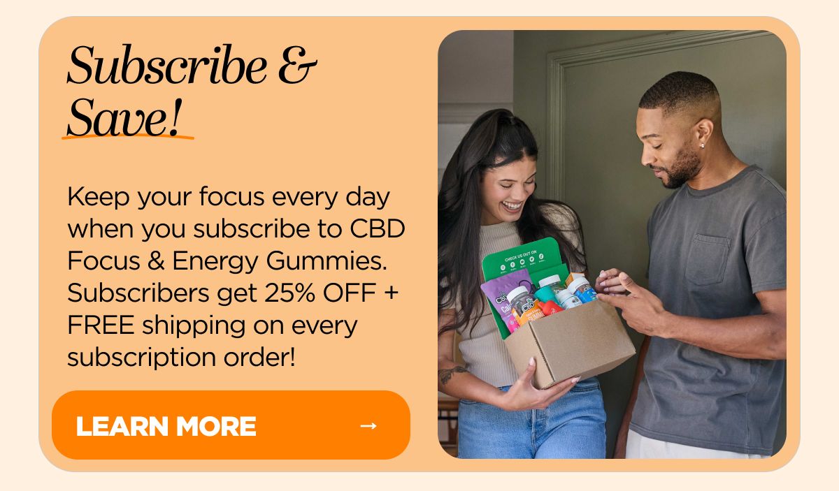 Subscribe & Save! Keep your focus every day when you subscribe to CBD Focus & Energy Gummies. Subscribers get 25% OFF + FREE shipping on every subscription order!