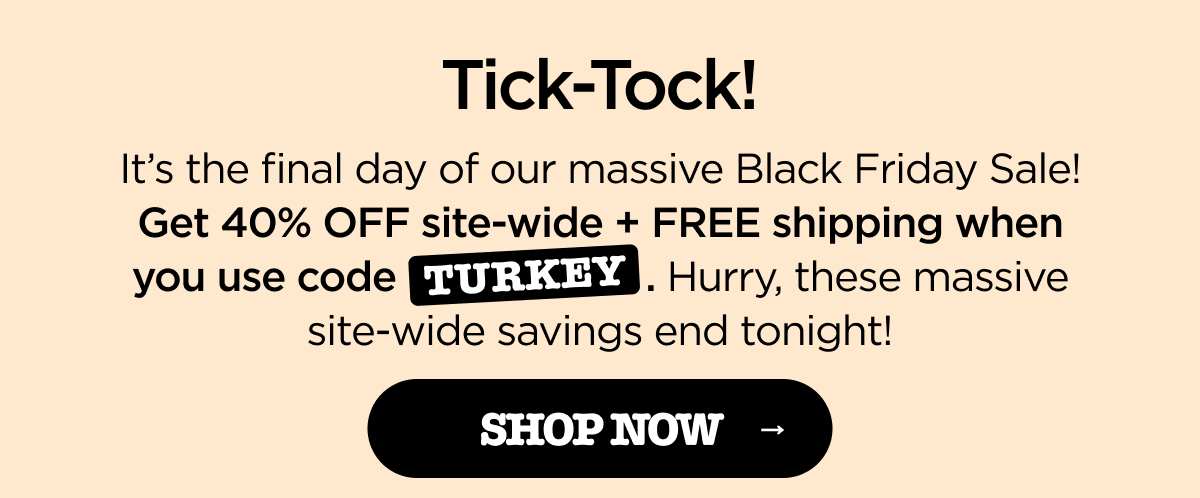 ick-Tock! It's the final day of our massive Black Friday Sale! Get 40% OFF site-wide + FREE shipping when you use code TURKEY. Hurry, these massive site-wide savings end tonight! [SHOP NOW]