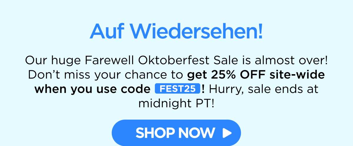 Auf Wiedersehen! Our huge Farewell Oktoberfest Sale is almost over! Don’t miss your chance to get 25% OFF site-wide when you use code FEST25! Hurry, sale ends at midnight PT!
