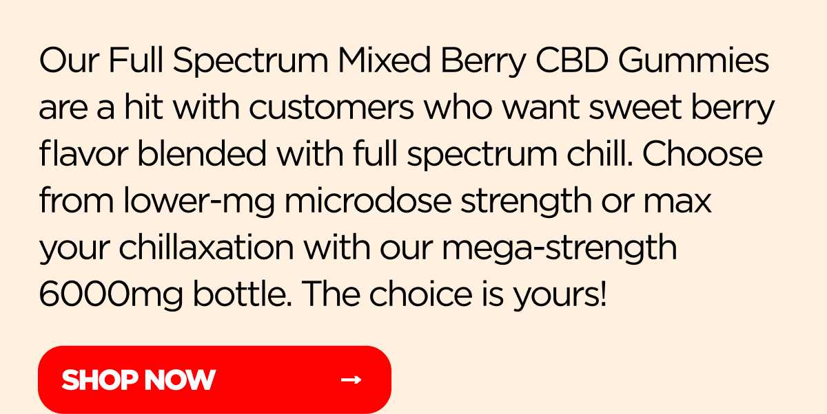 Our Full Spectrum Mixed Berry CBD Gummies are a hit with customers who want sweet berry flavor blended with full spectrum chill. Choose from lower-mg microdose strength or max your chillaxation with our mega-strength 6000mg bottle. The choice is yours!