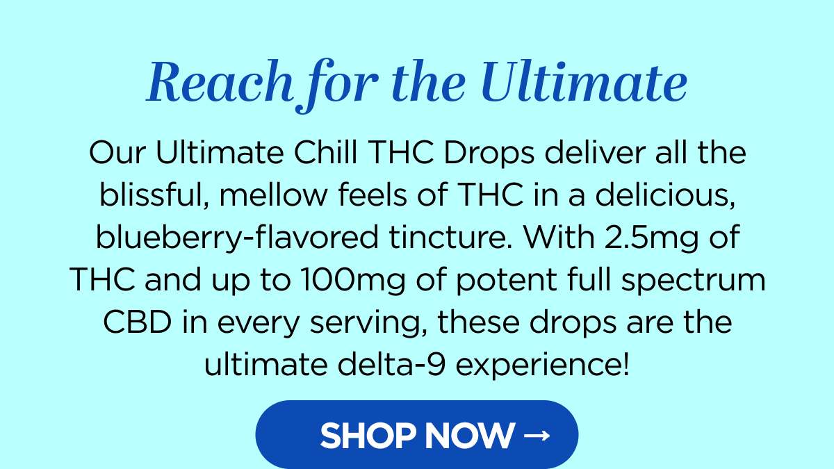 Reach for the Ultimate. Our Ultimate Chill Delta-9 THC Drops deliver all the blissful, mellow feels of THC in a delicious, blueberry-flavored tincture. With 2.5mg of THC and up to 100mg of potent full spectrum CBD in every serving, these drops are the ultimate delta-9 experience! [SHOP NOW]
