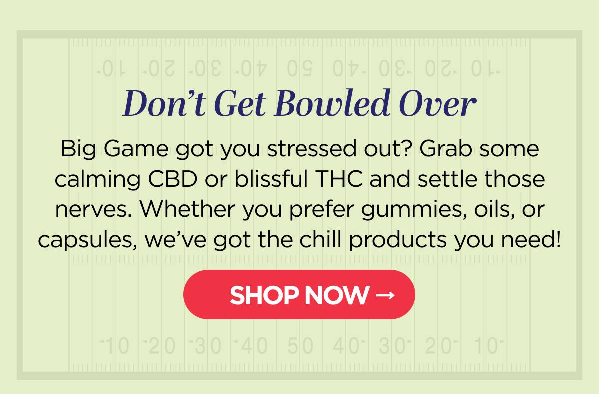 Don’t Get Bowled Over Big Game got you stressed out? Grab some calming CBD or blissful THC and settle those nerves. Whether you prefer gummies, oils, or capsules, we’ve got the chill products you need!