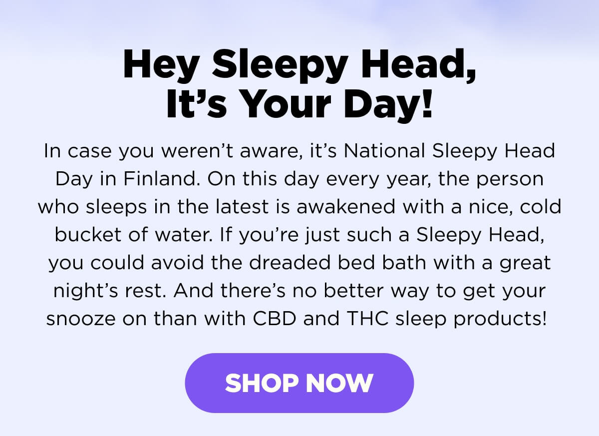 Hey Sleepy Head, It’s Your Day! In case you weren’t aware, it’s National Sleepy Head Day in Finland. On this day every year, the person who sleeps in the latest is awakened with a nice, cold bucket of water. If you’re just such a Sleepy Head, you could avoid the dreaded bed bath with a great night’s rest. And there’s no better way to get your snooze on than with CBD and THC sleep products!  [SHOP NOW]