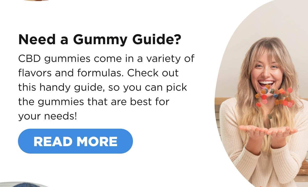 Need a Gummy Guide? CBD gummies come in a variety of flavors and formulas. Check out this handy guide, so you can pick the gummies that are best for your needs!  [READ MORE]