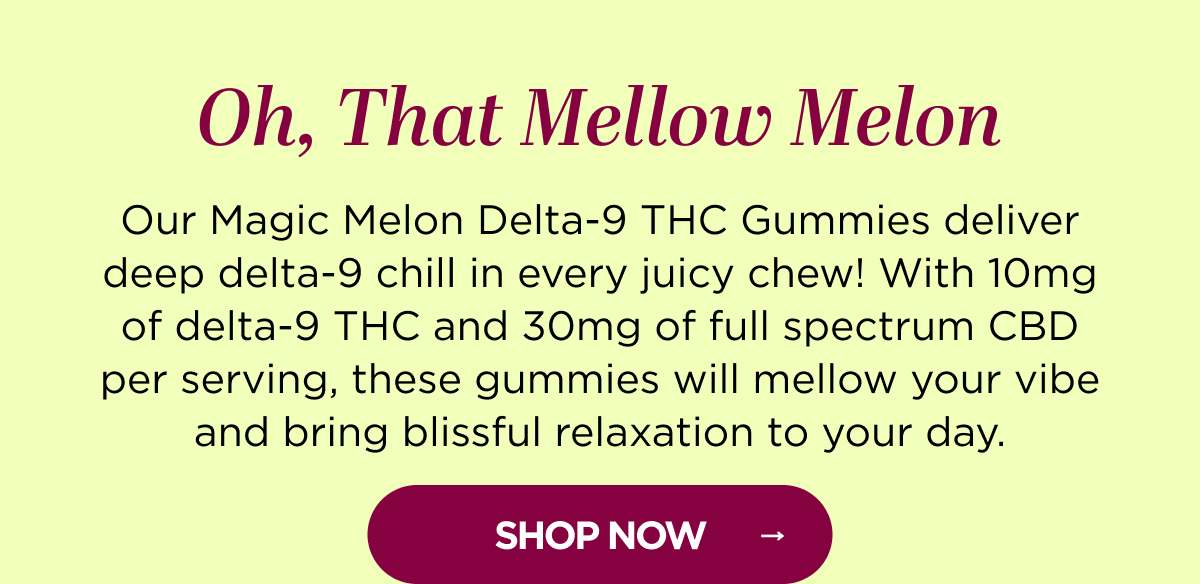 Oh, That Mellow Melon Our Magic Melon Delta-9 THC Gummies deliver deep delta-9 chill in every juicy chew! With 10mg of delta-9 THC and 30mg of full spectrum CBD per serving, these gummies will mellow your vibe and bring blissful relaxation to your day. [SHOP NOW]