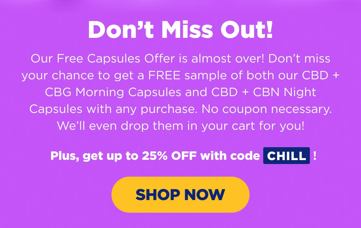 Don’t Miss Out! Our Free Capsules Offer is almost over! Don’t miss your chance to get a FREE sample of both our CBD + CBG Morning Capsules and CBD + CBN Night Capsules with any purchase. No coupon necessary. We’ll even drop them in your cart for you!   Plus, get up to 25% OFF with code CHILL! [SHOP NOW]