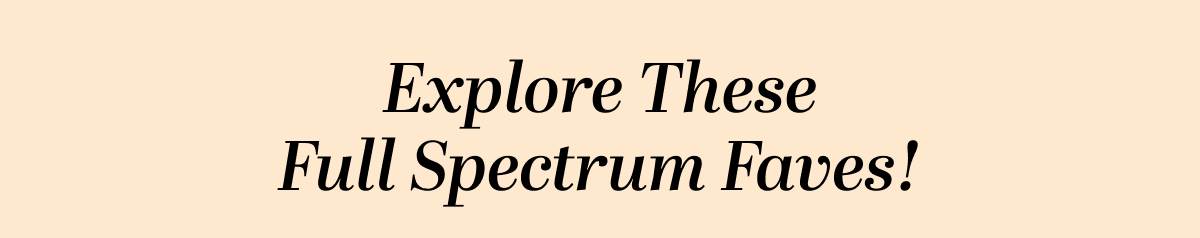 Explore These Full Spectrum Faves!