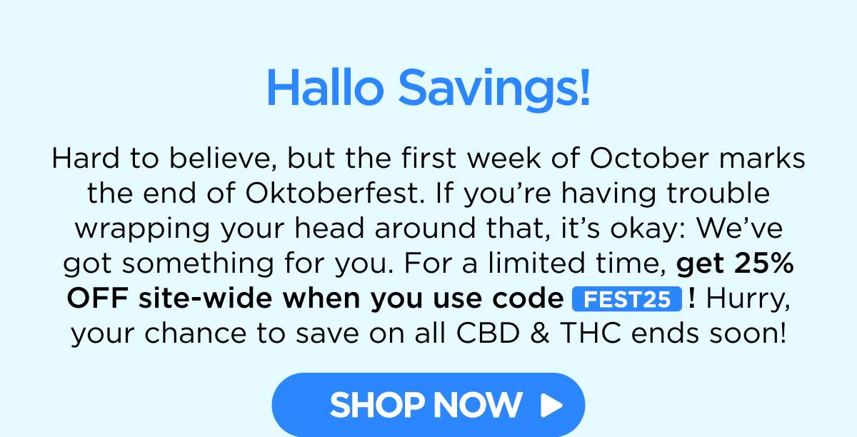 Hallo Savings! Hard to believe, but the first week of October marks the end of Oktoberfest. If you’re having trouble wrapping your head around that, it’s okay: We’ve got something for you. For a limited time, get 25% OFF site-wide when you use code FEST25! Hurry, your chance to save on all CBD & THC ends soon! [SHOP NOW]