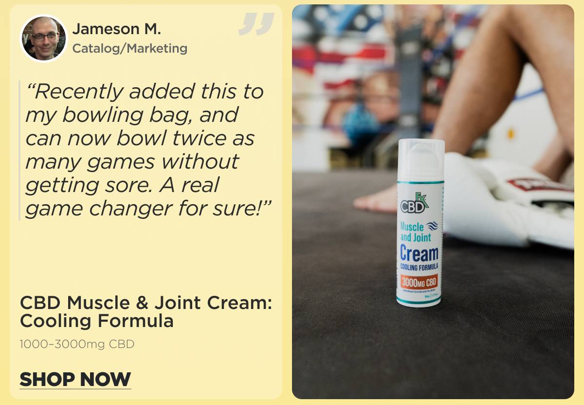 CBD Muscle & Joint Cream: Cooling Formula  (1000–3000mg) “Recently added this to my bowling bag, and can now bowl twice as many games without getting sore. A real game changer for sure!” Jameson M. (Catalog/Marketing) [SHOP NOW]