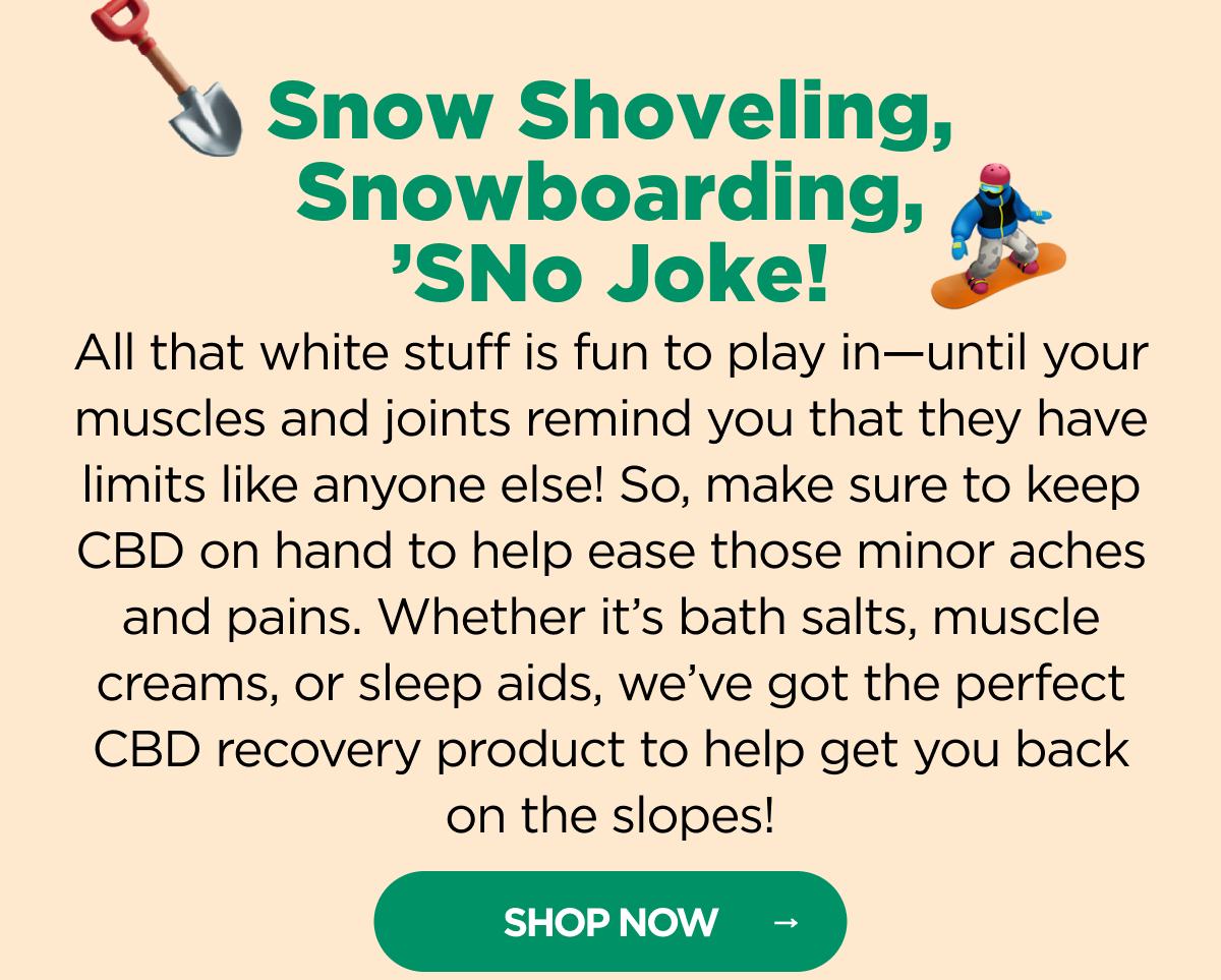 Snow Shoveling, Snowboarding, ’SNo Joke! All that white stuff is fun to play in—until your muscles and joints remind you that they have limits like anyone else! So, make sure to keep CBD on hand to help ease those minor aches and pains. Whether it’s bath bombs, muscle creams, or sleep aids, we’ve got the perfect CBD recovery product to help get you back on the slopes!