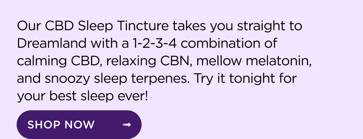 Our CBD Sleep Tincture Takes you straight to Dreamland with a 1-2-3-4 combination of calming CBD, relaxing CBN, mellow melatonin, and snoozy sleep terpenes. Try it tonight for your best sleep ever!