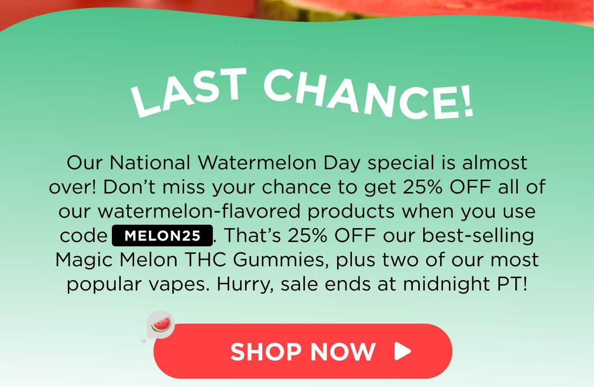 Last Chance! Our National Watermelon Day special is almost over! Don’t miss your chance to get 25% OFF all of our watermelon-flavored products when you use code MELON25. That’s 25% OFF our best-selling Magic Melon THC Gummies, plus two of our most popular vapes. Hurry, sale ends at midnight PT! [SHOP NOW]