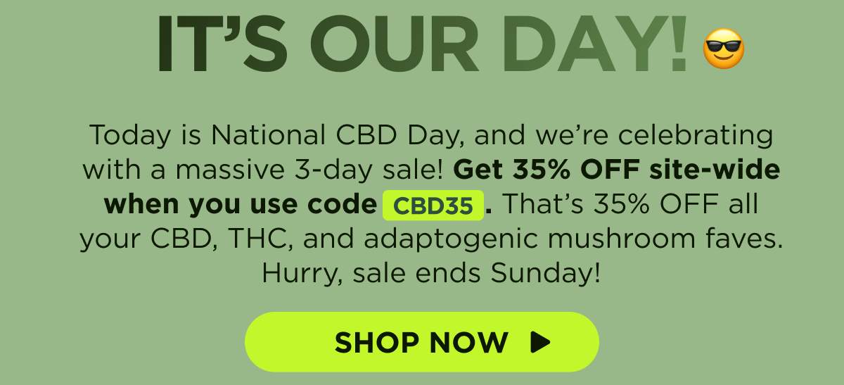 It’s Our Day! Today is National CBD Day, and we’re celebrating with a massive 3-day sale! Get 35% OFF site-wide when you use code CBD35. That’s 35% OFF all your CBD, THC, and adaptogenic mushroom faves. Hurry, sale ends Sunday! [SHOP NOW]