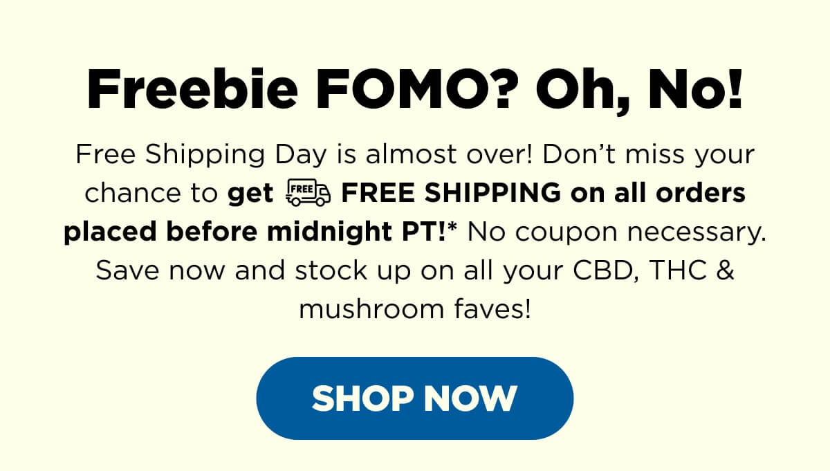 Freebie FOMO? Oh, No! Free Shipping Day is almost over! Don’t miss your chance to get FREE SHIPPING on all orders placed before midnight PT!* No coupon necessary. Save now and stock up on all your CBD, THC & mushroom faves! [SHOP NOW]