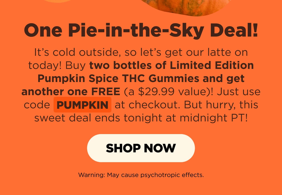 One Pie-in-the-Sky Deal! It’s cold outside, so let’s get our latte on today! Buy two bottles of Limited Edition Pumpkin Spice THC Gummies and get another one FREE (a $29.99 value)! Just use code PUMPKIN at checkout. But hurry, this sweet deal ends tonight at midnight PT!