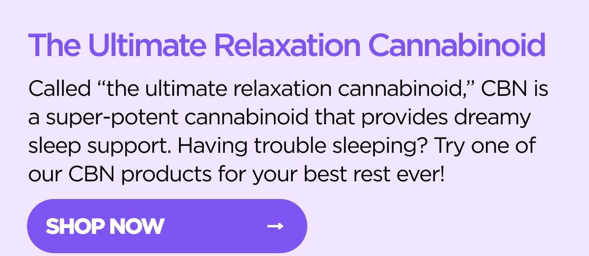 The Ultimate Relaxation Cannabinoid Called "the ultimate relaxation cannabinoid.," CBN is a super-potent cannabinoid that provides dreamy sleep support. Having trouble sleeping? Try one of our CB products for your best rest ever!