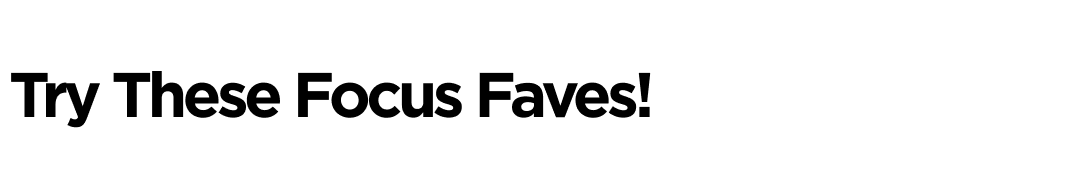 Try These Focus Faves!