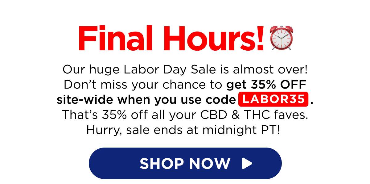 Final Hours! Our huge Labor Day Sale is almost over! Don’t miss your chance to get 35% OFF site-wide when you use code LABOR35. That’s 35% off all your CBD & THC faves. Hurry, sale ends at midnight PT!  [SHOP NOW]