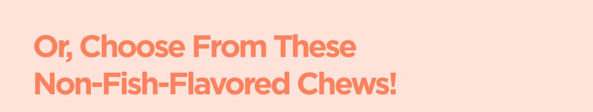 Or, Choose From These  Non-Fish-Flavored Chews!
