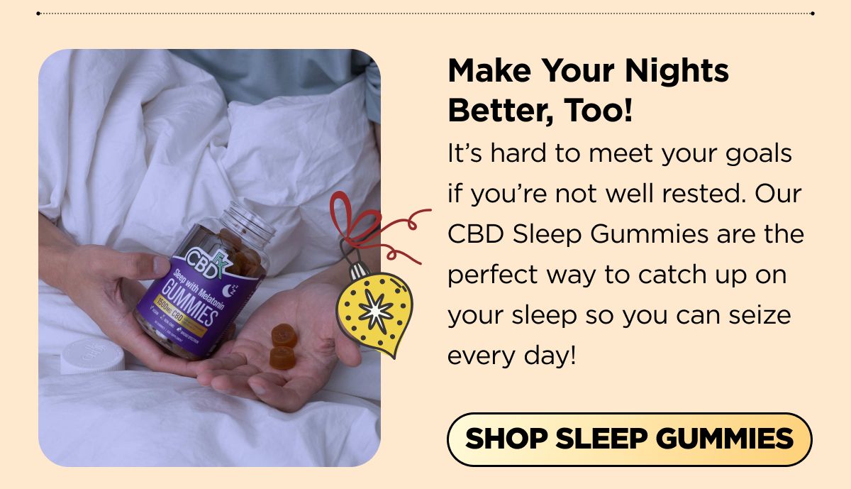 Make Your Nights Better, Too! It's hard to meet your goals if you're not well rested. Our CBD Sleep Gummies are the perfect way to catch up on your sleep so you can seize every day! [SHOP SLEEP GUMMIES] 