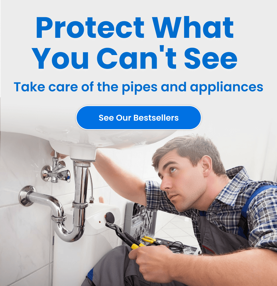Protect What You Can't See. Take care of the pipes and appliances. SEE OUR BESTSELLERS