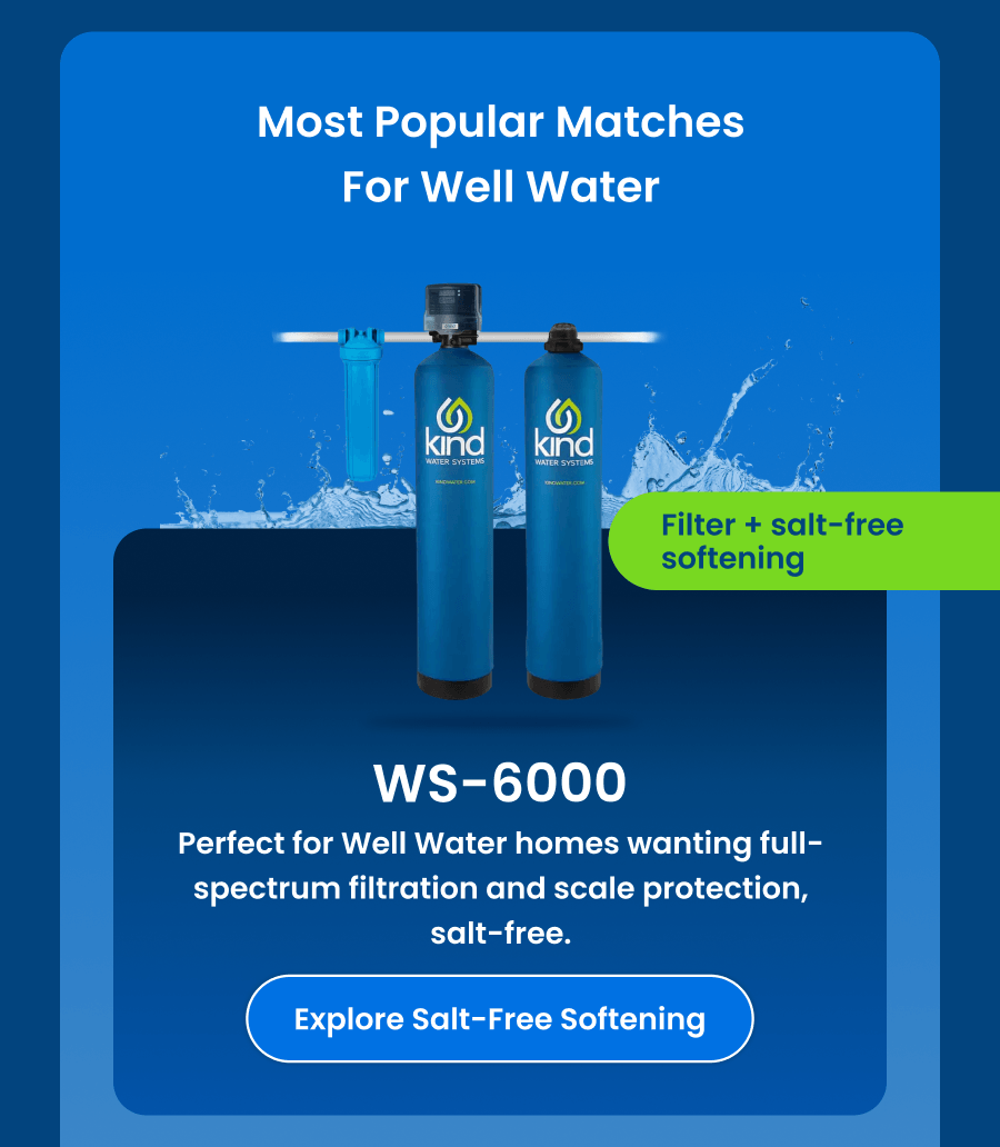 Most popular matches for Well Water: WS-6000. Explore Salt-Free Softening