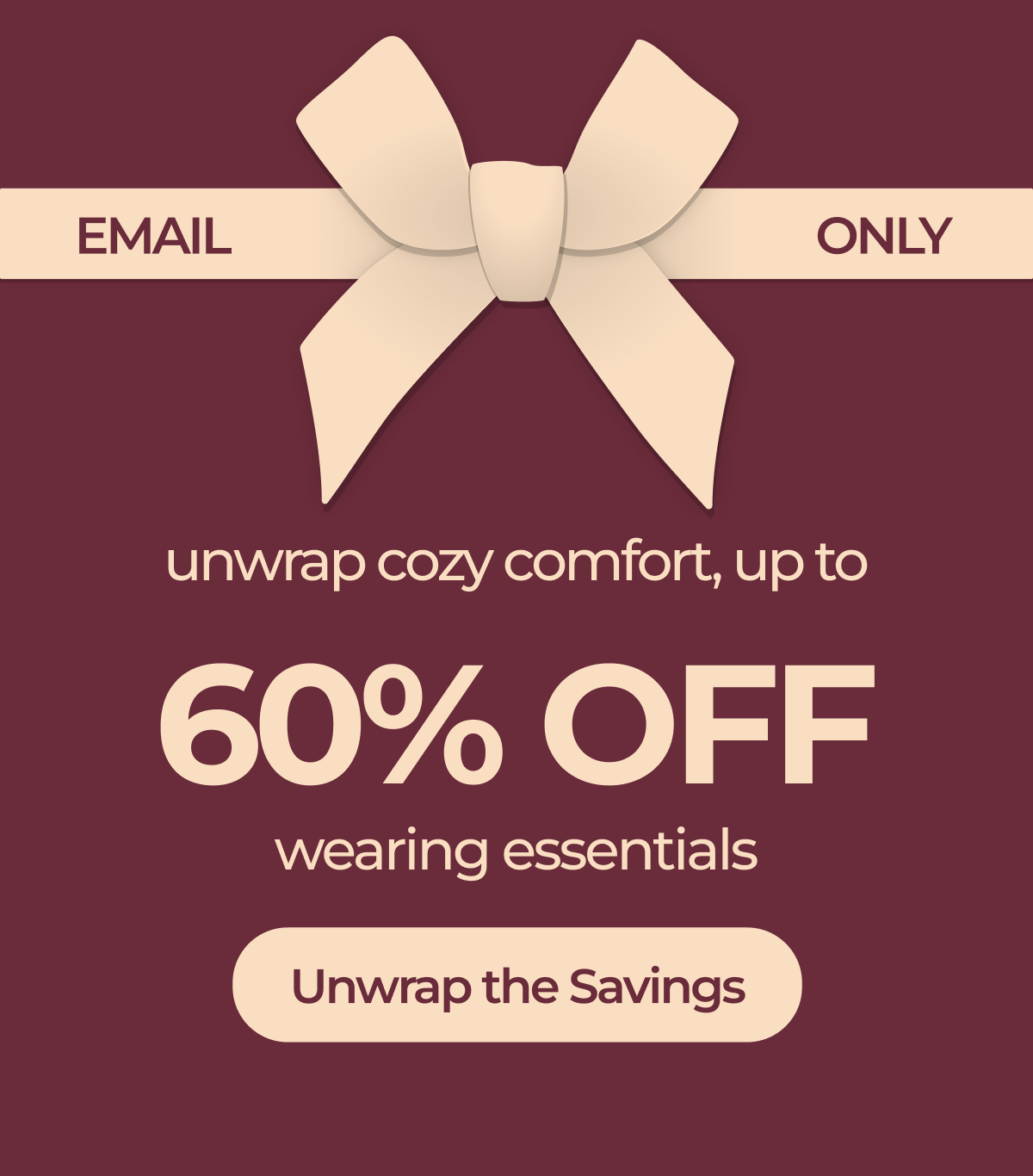 Email-Only: unwrap cozy comfort, up to 60% OFF wearing essentials Unwrap the savings