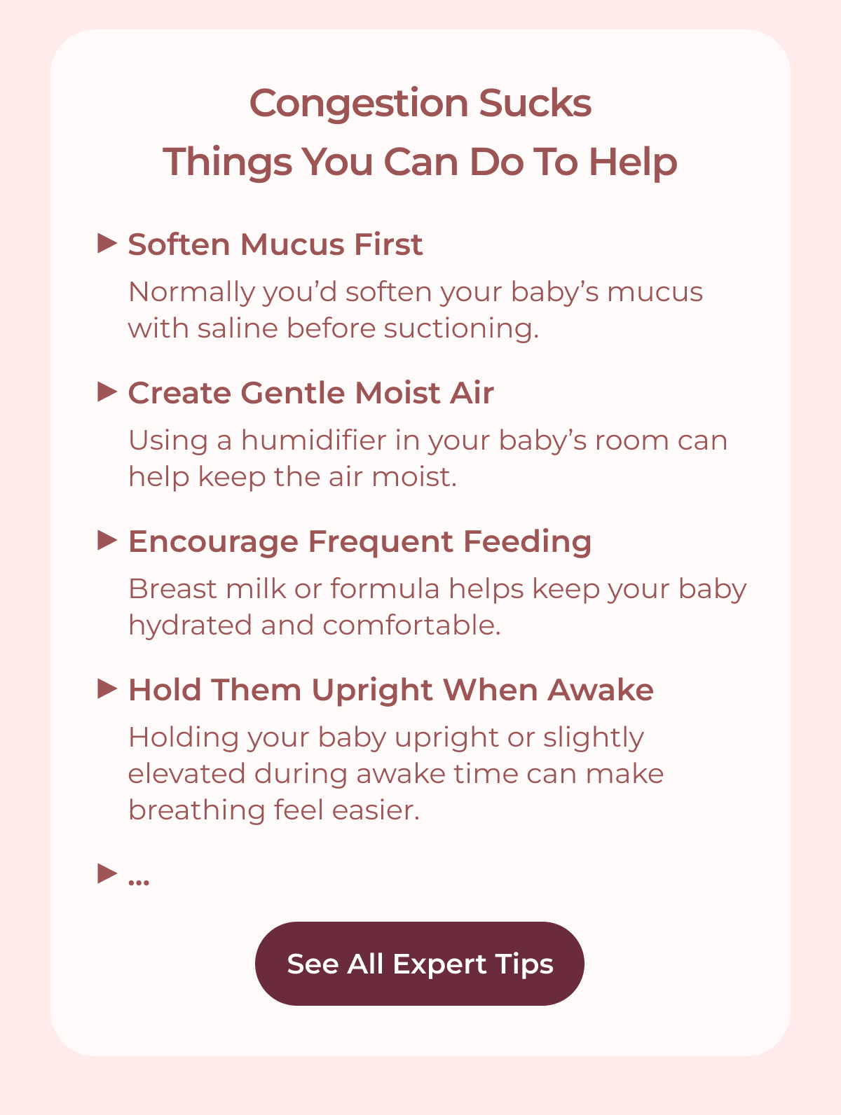 Congestion sucks. Things you can do to help. Soften Mucus First: Normally you’d soften your baby’s mucus with saline before suctioning. Create Gentle Moist Air: Using a humidifier in your baby’s room can help keep the air moist. Encourage Frequent Feeding: Breast milk or formula helps keep your baby hydrated and comfortable. Hold Them Upright When Awake: Holding your baby upright or slightly elevated during awake time can make breathing feel easier. ... See All Expert Tips