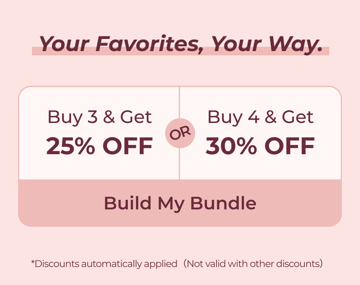 Your Favorites, Your Way. Buy 3 & Get 25% OFF or Buy 4 & Get 30% OFF  Build My Bundle *Discounts automatically applied（Not valid with other discounts）