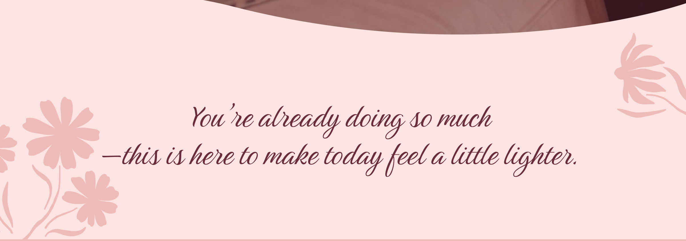 You’re already doing so much—this is here to make today feel a little lighter.